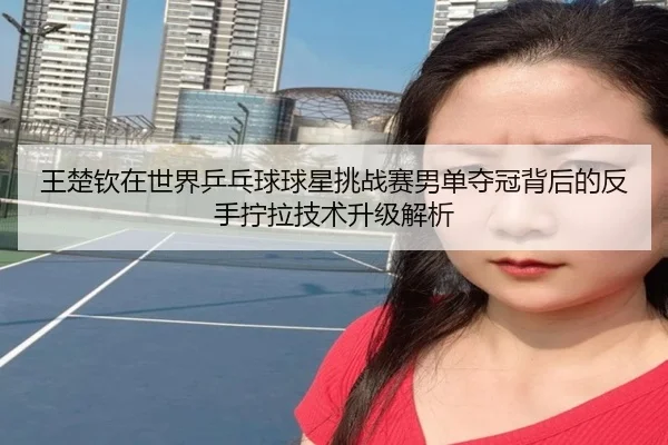 王楚钦在世界乒乓球球星挑战赛男单夺冠背后的反手拧拉技术升级解析